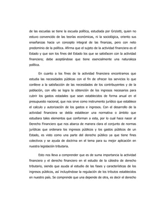 de las escuelas se tiene la escuela política, estudiada por Griziotti, quien no
estuvo convencido de las teorías económicas, ni la sociológica, oriento sus
enseñanzas hacia un concepto integral de las finanzas, pero con neto
predominio de la política. Afirma que el sujeto de la actividad financiera es el
Estado y que son los fines del Estado los que se satisfacen con la actividad
financiera; debe aceptándose que tiene esencialmente una naturaleza
política.
En cuanto a los fines de la actividad financiera encontramos que
estudia las necesidades públicas con el fin de ofrecer los servicios lo que
conlleve a la satisfacción de las necesidades de los contribuyentes y de la
población, con ello se logra la obtención de los ingresos necesarios para
cubrir los gastos estadales que sean establecidos de forma anual en el
presupuesto nacional, que nos sirve como instrumento jurídico que establece
el calculo y autorización de los gastos e ingresos. Con el desarrollo de la
actividad financiera se debía establecer una normativa o ámbito que
estudiara tales elementos que conforman a esta, por lo cual hace nacer al
Derecho Financiero que nos abarca de manera clara el conjunto de normas
jurídicas que ordenara los ingresos públicos y los gastos públicos de un
Estado, es visto como una parte del derecho público ya que tiene fines
colectivos y se ayuda de doctrina en el tema para su mejor aplicación en
nuestra legislación tributaria.
Esto nos lleva a comprender que es de suma importancia la actividad
financiera y el derecho financiero en el estudio de la cátedra de derecho
tributario, siendo que ayuda al estudio de las fases y características de los
ingresos públicos, así incluyéndose la regulación de los tributos establecidos
en nuestro país. Se comprende que una depende de otra, es decir el derecho
 