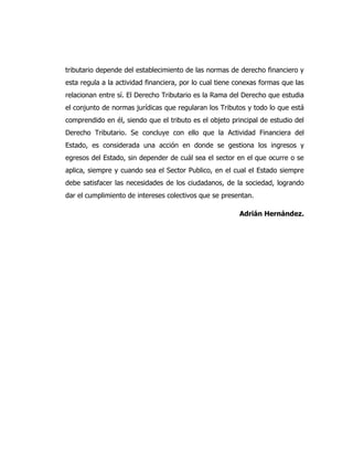 tributario depende del establecimiento de las normas de derecho financiero y
esta regula a la actividad financiera, por lo cual tiene conexas formas que las
relacionan entre sí. El Derecho Tributario es la Rama del Derecho que estudia
el conjunto de normas jurídicas que regularan los Tributos y todo lo que está
comprendido en él, siendo que el tributo es el objeto principal de estudio del
Derecho Tributario. Se concluye con ello que la Actividad Financiera del
Estado, es considerada una acción en donde se gestiona los ingresos y
egresos del Estado, sin depender de cuál sea el sector en el que ocurre o se
aplica, siempre y cuando sea el Sector Publico, en el cual el Estado siempre
debe satisfacer las necesidades de los ciudadanos, de la sociedad, logrando
dar el cumplimiento de intereses colectivos que se presentan.
Adrián Hernández.
 
