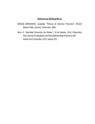 Referencias Bibliográficas
BORJAS HERNANDEZ, Leopoldo. “Manual de Derecho Tributario”. Edición
Beatriz Mata, Caracas, Venezuela. 2000.
Nina, P. “Actividad Financiera del Estado”, 16 de Agosto, 2010. Disponible:
http://percynina.blogspot.com/2010/08/actividad-financiera-del-
estado.html [Consulta: 2015, Agosto 25]
 