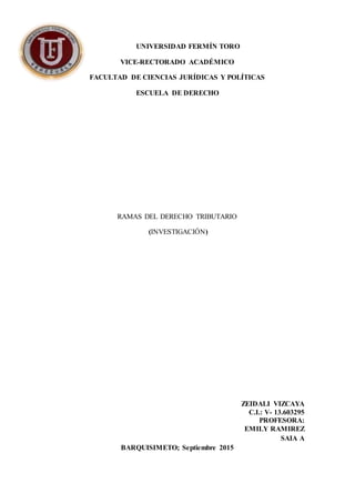 UNIVERSIDAD FERMÍN TORO
VICE-RECTORADO ACADÉMICO
FACULTAD DE CIENCIAS JURÍDICAS Y POLÍTICAS
ESCUELA DE DERECHO
RAMAS DEL DERECHO TRIBUTARIO
(INVESTIGACIÓN)
ZEIDALI VIZCAYA
C.I.: V- 13.603295
PROFESORA:
EMILY RAMIREZ
SAIA A
BARQUISIMETO; Septiembre 2015
 