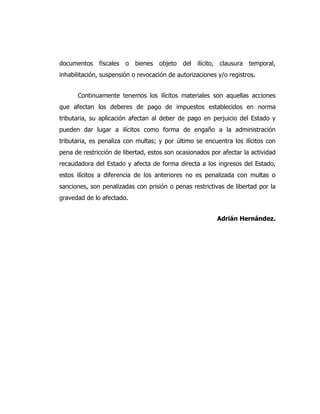 documentos fiscales o bienes objeto del ilícito, clausura temporal,
inhabilitación, suspensión o revocación de autorizaciones y/o registros.
Continuamente tenemos los ilícitos materiales son aquellas acciones
que afectan los deberes de pago de impuestos establecidos en norma
tributaria, su aplicación afectan al deber de pago en perjuicio del Estado y
pueden dar lugar a ilícitos como forma de engaño a la administración
tributaria, es penaliza con multas; y por último se encuentra los ilícitos con
pena de restricción de libertad, estos son ocasionados por afectar la actividad
recaudadora del Estado y afecta de forma directa a los ingresos del Estado,
estos ilícitos a diferencia de los anteriores no es penalizada con multas o
sanciones, son penalizadas con prisión o penas restrictivas de libertad por la
gravedad de lo afectado.
Adrián Hernández.
 