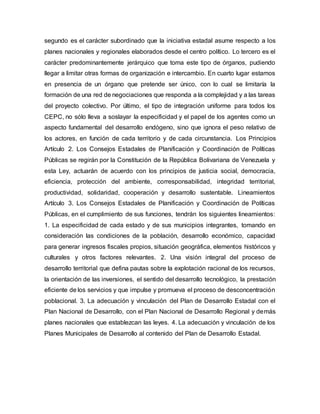segundo es el carácter subordinado que la iniciativa estadal asume respecto a los
planes nacionales y regionales elaborados desde el centro político. Lo tercero es el
carácter predominantemente jerárquico que toma este tipo de órganos, pudiendo
llegar a limitar otras formas de organización e intercambio. En cuarto lugar estamos
en presencia de un órgano que pretende ser único, con lo cual se limitaría la
formación de una red de negociaciones que responda a la complejidad y a las tareas
del proyecto colectivo. Por último, el tipo de integración uniforme para todos los
CEPC, no sólo lleva a soslayar la especificidad y el papel de los agentes como un
aspecto fundamental del desarrollo endógeno, sino que ignora el peso relativo de
los actores, en función de cada territorio y de cada circunstancia. Los Principios
Artículo 2. Los Consejos Estadales de Planificación y Coordinación de Políticas
Públicas se regirán por la Constitución de la República Bolivariana de Venezuela y
esta Ley, actuarán de acuerdo con los principios de justicia social, democracia,
eficiencia, protección del ambiente, corresponsabilidad, integridad territorial,
productividad, solidaridad, cooperación y desarrollo sustentable. Lineamientos
Artículo 3. Los Consejos Estadales de Planificación y Coordinación de Políticas
Públicas, en el cumplimiento de sus funciones, tendrán los siguientes lineamientos:
1. La especificidad de cada estado y de sus municipios integrantes, tomando en
consideración las condiciones de la población, desarrollo económico, capacidad
para generar ingresos fiscales propios, situación geográfica, elementos históricos y
culturales y otros factores relevantes. 2. Una visión integral del proceso de
desarrollo territorial que defina pautas sobre la explotación racional de los recursos,
la orientación de las inversiones, el sentido del desarrollo tecnológico, la prestación
eficiente de los servicios y que impulse y promueva el proceso de desconcentración
poblacional. 3. La adecuación y vinculación del Plan de Desarrollo Estadal con el
Plan Nacional de Desarrollo, con el Plan Nacional de Desarrollo Regional y demás
planes nacionales que establezcan las leyes. 4. La adecuación y vinculación de los
Planes Municipales de Desarrollo al contenido del Plan de Desarrollo Estadal.
 