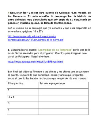 1-Escuchar leer y releer otro cuento de Quiroga: “Las medias de
los flamencos. En esta ocasión, te propongo leer la histor...
