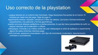 Uso correcto de la playstation
• Juegue siempre en un entorno bien iluminado. Haga descansos frecuentes de al menos 15
minutos por cada hora de juego. Deje de jugar si
experimenta mareos, náuseas, cansancio o dolor de cabeza. Las luces o formas luminosas
parpadeantes y los patrones y formas geométricas
pueden provocar ataques epilépticos a ciertas personas, lo que las hace susceptibles de sufrir un
ataque mientras ven la televisión o utilizan
videojuegos. Consulte a su médico antes de usar videojuegos si sufre de epilepsia o experimenta
alguno de estos síntomas mientras juega:
visión borrosa, espasmos musculares u otro tipo de movimiento involuntario, desorientación,
confusión o convulsiones
 