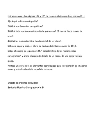 Leé varias veces las páginas 134 y 135 de tu manual de consulta y respondé :
1) ¿A qué se llama cartografía?
2) ¿Qué son l...