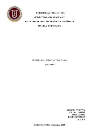 UNIVERSIDAD FERMÍN TORO
VICE-RECTORADO ACADÉMICO
FACULTAD DE CIENCIAS JURÍDICAS Y POLÍTICAS
ESCUELA DE DERECHO
FUENTES DEL DERECHO TRIBUTARIO
(ENSAYO)
ZEIDALI VIZCAYA
C.I.: V- 13.603295
PROFESORA:
EMILY RAMIREZ
SAIA A
BARQUISIMETO; Septiembre 2015
 