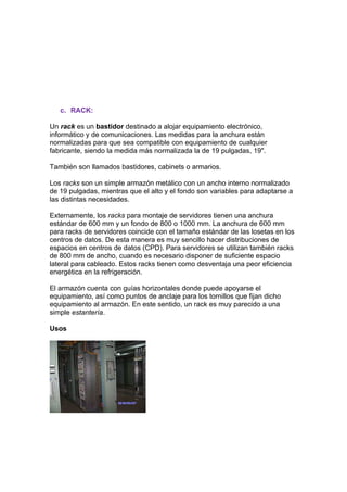 c. RACK:

Un rack es un bastidor destinado a alojar equipamiento electrónico,
informático y de comunicaciones. Las medidas para la anchura están
normalizadas para que sea compatible con equipamiento de cualquier
fabricante, siendo la medida más normalizada la de 19 pulgadas, 19".

También son llamados bastidores, cabinets o armarios.

Los racks son un simple armazón metálico con un ancho interno normalizado
de 19 pulgadas, mientras que el alto y el fondo son variables para adaptarse a
las distintas necesidades.

Externamente, los racks para montaje de servidores tienen una anchura
estándar de 600 mm y un fondo de 800 o 1000 mm. La anchura de 600 mm
para racks de servidores coincide con el tamaño estándar de las losetas en los
centros de datos. De esta manera es muy sencillo hacer distribuciones de
espacios en centros de datos (CPD). Para servidores se utilizan también racks
de 800 mm de ancho, cuando es necesario disponer de suficiente espacio
lateral para cableado. Estos racks tienen como desventaja una peor eficiencia
energética en la refrigeración.

El armazón cuenta con guías horizontales donde puede apoyarse el
equipamiento, así como puntos de anclaje para los tornillos que fijan dicho
equipamiento al armazón. En este sentido, un rack es muy parecido a una
simple estantería.

Usos
 