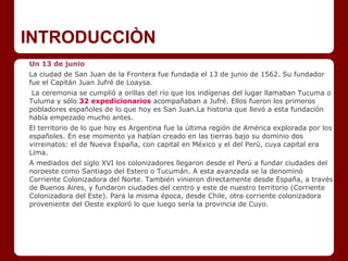 INTRODUCCIÒN
Un 13 de junio
La ciudad de San Juan de la Frontera fue fundada el 13 de junio de 1562. Su fundador
fue el Capitán Juan Jufré de Loaysa.
La ceremonia se cumplió a orillas del río que los indígenas del lugar llamaban Tucuma o
Tuluma y sólo 32 expedicionarios acompañaban a Jufré. Ellos fueron los primeros
pobladores españoles de lo que hoy es San Juan.La historia que llevó a esta fundación
había empezado mucho antes.
El territorio de lo que hoy es Argentina fue la última región de América explorada por los
españoles. En ese momento ya habían creado en las tierras bajo su dominio dos
virreinatos: el de Nueva España, con capital en México y el del Perú, cuya capital era
Lima.
A mediados del siglo XVI los colonizadores llegaron desde el Perú a fundar ciudades del
noroeste como Santiago del Estero o Tucumán. A esta avanzada se la denominó
Corriente Colonizadora del Norte. También vinieron directamente desde España, a través
de Buenos Aires, y fundaron ciudades del centro y este de nuestro territorio (Corriente
Colonizadora del Este). Para la misma época, desde Chile, otra corriente colonizadora
proveniente del Oeste exploró lo que luego sería la provincia de Cuyo.
 