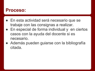 Proceso:
● En esta actividad será necesario que se
trabaje con las consignas a realizar.
● En especial de forma individual y en ciertos
casos con la ayuda del docente si es
necesario.
● Además pueden guiarse con la bibliografía
citada.
 