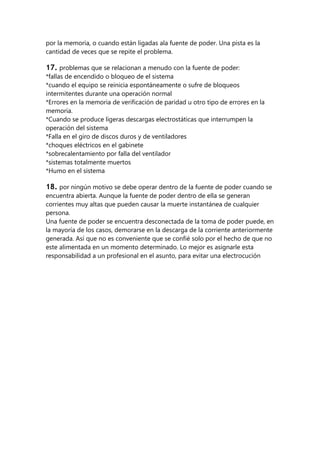 por la memoria, o cuando están ligadas ala fuente de poder. Una pista es la
cantidad de veces que se repite el problema.

17. problemas que se relacionan a menudo con la fuente de poder:
*fallas de encendido o bloqueo de el sistema
*cuando el equipo se reinicia espontáneamente o sufre de bloqueos
intermitentes durante una operación normal
*Errores en la memoria de verificación de paridad u otro tipo de errores en la
memoria.
*Cuando se produce ligeras descargas electrostáticas que interrumpen la
operación del sistema
*Falla en el giro de discos duros y de ventiladores
*choques eléctricos en el gabinete
*sobrecalentamiento por falla del ventilador
*sistemas totalmente muertos
*Humo en el sistema

18. por ningún motivo se debe operar dentro de la fuente de poder cuando se
encuentra abierta. Aunque la fuente de poder dentro de ella se generan
corrientes muy altas que pueden causar la muerte instantánea de cualquier
persona.
Una fuente de poder se encuentra desconectada de la toma de poder puede, en
la mayoría de los casos, demorarse en la descarga de la corriente anteriormente
generada. Así que no es conveniente que se confié solo por el hecho de que no
este alimentada en un momento determinado. Lo mejor es asignarle esta
responsabilidad a un profesional en el asunto, para evitar una electrocución
 
