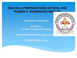 ESCUELA PREPARATORIA ESTATAL #10
“RUBEN H. RODRIGUEZ MOGUEL
ASIGNATURA: INFORMATICA I.
ACTIVIDAD # 2,
ALUMNA: Yara Naomi Garcia Galeas
PROFESOR: María del Rosario Raygoza Velazquez.
FECHA DE ENTREGA:1/11/2016
 