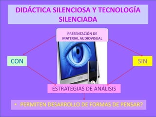 DIDÁCTICA SILENCIOSA Y TECNOLOGÍA
             SILENCIADA
                 PRESENTACIÓN DE
               MATERIAL AUDIOVISUAL




CON                                     SIN


            ESTRATEGIAS DE ANÁLISIS

• PERMITEN DESARROLLO DE FORMAS DE PENSAR?
 