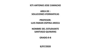 IETI ANTONIO JOSE CAMACHO
AREA DE :
SOLUCIONES IFORMATICAS
PROFESOR:
LUIS FABIAN OSPINA AROCA
NOMBRE DEL ESTUDIANTE
SANTIAGO QUINAYAS
GRADO:9-8
8/07/2020
 