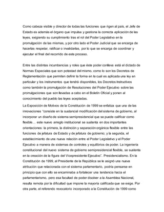 Como cabeza visible y director de todas las funciones que rigen al país, el Jefe de
Estado es además el órgano que impulsa y gestiona la correcta aplicación de las
leyes, exigiendo su cumplimiento tras el rol del Poder Legislativo en la
promulgación de las mismas, y por otro lado el Poder Judicial que se encarga de
hacerlas respetar, ratificar o invalidarlas, por lo que se encarga de coordinar y
ejecutar el final del recorrido de este proceso.
Entre las distintas incumbencias y roles que éste poder conlleva está el dictado de
Normas Especiales que son potestad del mismo, como lo son los Decretos de
Reglamentación que permiten definir la forma en la cual es aplicada una ley en
particular y los instrumentos que tendrá disponibles, los Decretos Instructivos
como también la promulgación de Resoluciones del Poder Ejecutivo sobre las
promulgaciones que son llevadas a cabo en el Boletín Oficial y ponen al
conocimiento del pueblo las leyes aceptadas.
La Exposición de Motivos de la Constitución de 1999 se enfatiza que una de las
innovaciones “consiste en la sustancial modificación del sistema de gobierno, al
incorporar un diseño de sistema semipresidencial que se puede calificar como
flexible… este nuevo arreglo institucional se sustenta en dos importantes
orientaciones: la primera, la distinción y separación orgánica flexible entre las
funciones de jefatura de Estado y de jefatura de gobierno; y la segunda, el
establecimiento de una nueva relación entre el Poder Legislativo y el Poder
Ejecutivo a manera de sistemas de controles y equilibrios de poder. La ingeniería
constitucional del nuevo sistema de gobierno semipresidencial flexible, se sustenta
en la creación de la figura del Vicepresidente Ejecutivo”. Presidencialismo. En la
Constitución de 1999, al Presidente de la República se le asignó una nueva
atribución que relacionada con el sistema parlamentario, podría pensarse en
principio que con ello se encaminaba a fortalecer una tendencia hacia el
parlamentarismo, pero esa facultad de poder disolver a la Asamblea Nacional,
resulta remota por la dificultad que impone la mayoría calificada que se exige. Por
otra parte, el referendo revocatorio incorporado a la Constitución de 1999 como
 