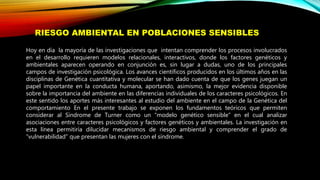 Hoy en día la mayoría de las investigaciones que intentan comprender los procesos involucrados
en el desarrollo requieren modelos relacionales, interactivos, donde los factores genéticos y
ambientales aparecen operando en conjunción es, sin lugar a dudas, uno de los principales
campos de investigación psicológica. Los avances científicos producidos en los últimos años en las
disciplinas de Genética cuantitativa y molecular se han dado cuenta de que los genes juegan un
papel importante en la conducta humana, aportando, asimismo, la mejor evidencia disponible
sobre la importancia del ambiente en las diferencias individuales de los caracteres psicológicos. En
este sentido los aportes más interesantes al estudio del ambiente en el campo de la Genética del
comportamiento En el presente trabajo se exponen los fundamentos teóricos que permiten
considerar al Síndrome de Turner como un “modelo genético sensible” en el cual analizar
asociaciones entre caracteres psicológicos y factores genéticos y ambientales. La investigación en
esta línea permitiría dilucidar mecanismos de riesgo ambiental y comprender el grado de
“vulnerabilidad” que presentan las mujeres con el síndrome.
RIESGO AMBIENTAL EN POBLACIONES SENSIBLES
 