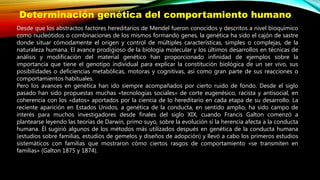 Desde que los abstractos factores hereditarios de Mendel fueron conocidos y descritos a nivel bioquímico
como nucleótidos o combinaciones de los mismos formando genes, la genética ha sido el cajón de sastre
donde situar cómodamente el origen y control de múltiples características, simples o complejas, de la
naturaleza humana. El avance prodigioso de la biología molecular y los últimos desarrollos en técnicas de
análisis y modificación del material genético han proporcionado infinidad de ejemplos sobre la
importancia que tiene el genotipo individual para explicar la constitución biológica de un ser vivo, sus
posibilidades o deficiencias metabólicas, motoras y cognitivas, así como gran parte de sus reacciones o
comportamientos habituales.
Pero los avances en genética han ido siempre acompañados por cierto ruido de fondo. Desde el siglo
pasado han sido propuestas muchas «tecnologías sociales» de corte eugenésico, racista y antisocial, en
coherencia con los «datos» aportados por la ciencia de lo hereditario en cada etapa de su desarrollo. La
reciente aparición en Estados Unidos, a genética de la conducta, en sentido amplio, ha sido campo de
interés para muchos investigadores desde finales del siglo XIX, cuando Francis Galton comenzó a
plantearse leyendo las teorías de Darwin, primo suyo, sobre la evolución si la herencia afecta a la conducta
humana. Él sugirió algunos de los métodos más utilizados después en genética de la conducta humana
(estudios sobre familias, estudios de gemelos y diseños de adopción) y llevó a cabo los primeros estudios
sistemáticos con familias que mostraron cómo ciertos rasgos de comportamiento «se transmiten en
familias» (Galton 1875 y 1874).
Determinación genética del comportamiento humano.
 