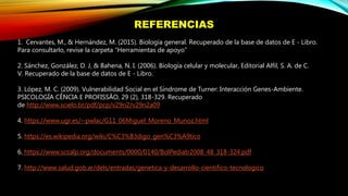 REFERENCIAS
1. Cervantes, M., & Hernández, M. (2015). Biología general. Recuperado de la base de datos de E - Libro.
Para consultarlo, revise la carpeta “Herramientas de apoyo”
2. Sánchez, González, D. J, & Bahena, N. I. (2006). Biología celular y molecular, Editorial Alfil, S. A. de C.
V. Recuperado de la base de datos de E - Libro.
3. López, M. C. (2009). Vulnerabilidad Social en el Síndrome de Turner: Interacción Genes-Ambiente.
PSICOLOGÍA CÊNCIA E PROFISSÃO, 29 (2), 318-329. Recuperado
de http://www.scielo.br/pdf/pcp/v29n2/v29n2a09
4. https://www.ugr.es/~pwlac/G11_06Miguel_Moreno_Munoz.html
5. https://es.wikipedia.org/wiki/C%C3%B3digo_gen%C3%A9tico
6. https://www.sccalp.org/documents/0000/0140/BolPediatr2008_48_318-324.pdf
7. http://www.salud.gob.ar/dels/entradas/genetica-y-desarrollo-cientifico-tecnologico
 
