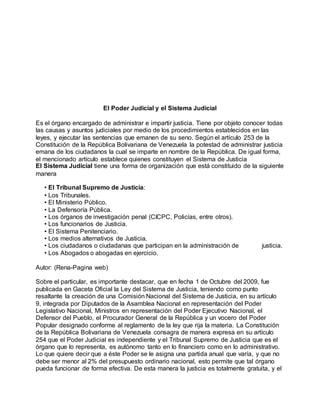 El Poder Judicial y el Sistema Judicial
Es el órgano encargado de administrar e impartir justicia. Tiene por objeto conocer todas
las causas y asuntos judiciales por medio de los procedimientos establecidos en las
leyes, y ejecutar las sentencias que emanen de su seno. Según el artículo 253 de la
Constitución de la República Bolivariana de Venezuela la potestad de administrar justicia
emana de los ciudadanos la cual se imparte en nombre de la República. De igual forma,
el mencionado artículo establece quienes constituyen el Sistema de Justicia
El Sistema Judicial tiene una forma de organización que está constituido de la siguiente
manera
• El Tribunal Supremo de Justicia:
• Los Tribunales.
• El Ministerio Público.
• La Defensoría Pública.
• Los órganos de investigación penal (CICPC, Policías, entre otros).
• Los funcionarios de Justicia.
• El Sistema Penitenciario.
• Los medios alternativos de Justicia.
• Los ciudadanos o ciudadanas que participan en la administración de justicia.
• Los Abogados o abogadas en ejercicio.
Autor: (Rena-Pagina web)
Sobre el particular, es importante destacar, que en fecha 1 de Octubre del 2009, fue
publicada en Gaceta Oficial la Ley del Sistema de Justicia, teniendo como punto
resaltante la creación de una Comisión Nacional del Sistema de Justicia, en su artículo
9, integrada por Diputados de la Asamblea Nacional en representación del Poder
Legislativo Nacional, Ministros en representación del Poder Ejecutivo Nacional, el
Defensor del Pueblo, el Procurador General de la República y un vocero del Poder
Popular designado conforme al reglamento de la ley que rija la materia. La Constitución
de la República Bolivariana de Venezuela consagra de manera expresa en su artículo
254 que el Poder Judicial es independiente y el Tribunal Supremo de Justicia que es el
órgano que lo representa, es autónomo tanto en lo financiero como en lo administrativo.
Lo que quiere decir que a éste Poder se le asigna una partida anual que varía, y que no
debe ser menor al 2% del presupuesto ordinario nacional, esto permite que tal órgano
pueda funcionar de forma efectiva. De esta manera la justicia es totalmente gratuita, y el
 