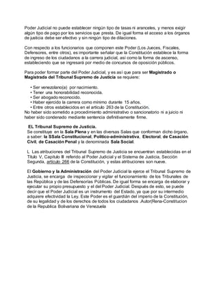 Poder Judicial no puede establecer ningún tipo de tasas ni aranceles, y menos exigir
algún tipo de pago por los servicios que presta. De igual forma el acceso a los órganos
de justicia debe ser efectivo y sin ningún tipo de dilaciones.
Con respecto a los funcionarios que componen este Poder (Los Jueces, Fiscales,
Defensores, entre otros), es importante señalar que la Constitución establece la forma
de ingreso de los ciudadanos a la carrera judicial, así como la forma de ascenso,
estableciendo que se ingresará por medio de concursos de oposición públicos.
Para poder formar parte del Poder Judicial, y es así que para ser Magistrado o
Magistrada del Tribunal Supremo de Justicia se requiere:
• Ser venezolano(a) por nacimiento.
• Tener una honorabilidad reconocida.
• Ser abogado reconocido.
• Haber ejercido la carrera como mínimo durante 15 años.
• Entre otros establecidos en el artículo 263 de la Constitución.
No haber sido sometido a procedimiento administrativo o sancionatorio ni a juicio ni
haber sido condenado mediante sentencia definitivamente firme.
EL Tribunal Supremo de Justicia.
Se constituye en la Sala Plena y en las diversas Salas que conforman dicho órgano,
a saber: la SSala Constitucional, Político-administrativa, Electoral, de Casación
Civil, de Casación Penal y la denominada Sala Social.
L Las atribuciones del Tribunal Supremo de Justicia se encuentran establecidas en el
Título V, Capitulo III referido al Poder Judicial y el Sistema de Justicia, Sección
Segunda, artículo 266 de la Constitución, y estas atribuciones son nueve.
El Gobierno y la Administración del Poder Judicial la ejerce el Tribunal Supremo de
Justicia, se encarga de inspeccionar y vigilar el funcionamiento de los Tribunales de
las República y de las Defensorías Públicas. De igual forma se encarga de elaborar y
ejecutar su propio presupuesto y el del Poder Judicial. Después de esto, se puede
decir que el Poder Judicial es un instrumento del Estado, ya que por su intermedio
adquiere efectividad la Ley. Este Poder es el guardián del imperio de la Constitución,
de su legalidad y de los derechos de todos los ciudadanos .Autor(Rena-Constitucion
de la Republica Bolivariana de Venezuela
 