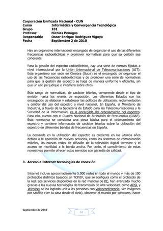 Corporación Unificada Nacional - CUN
Curso             Informática y Convergencia Tecnológica
Grupo            101
Profesor:         Nicolas Penagos
Responsable       Oscar Enrique Rodríguez Vigoya
Fecha             Septiembre 2 de 2010


   Hay un organismo internacional encargado de organizar el uso de las diferentes
   frecuencias radioeléctricas y promover normativas para que su gestión sea
   coherente

   Para la gestión del espectro radioeléctrico, hay una serie de normas fijadas a
   nivel internacional por la Unión Internacional de Telecomunicaciones (UIT).
   Este organismo con sede en Ginebra (Suiza) es el encargado de organizar el
   uso de las frecuencias radioeléctricas y de promover una serie de normativas
   para que la gestión del espectro se haga de manera uniforme y eficiente, sin
   que un uso perjudique o interfiera sobre otros.

   Este rango de normativas, de carácter técnico, comprende desde el tipo de
   emisión hasta los niveles de exposición. Los diferentes Estados son los
   encargados de elaborar y establecer las políticas de utilización, reglamentación
   y control del uso del espectro a nivel nacional. En España, el Ministerio de
   Industria, a través de la Secretaría de Estado para las Telecomunicaciones y la
   Sociedad de la Información, es la encargada del ordenamiento del espectro.
   Para ello, cuenta con el Cuadro Nacional de Atribución de Frecuencias (CNAF).
   Esta normativa se considera una pieza básica para el ordenamiento del
   espectro y contiene información de carácter técnico sobre la utilización del
   espectro en diferentes bandas de frecuencias en España.

   La demanda en la utilización del espectro es creciente en los últimos años
   debido a la aparición de nuevos servicios, como los sistemas de comunicación
   móviles, las nuevas redes de difusión de la televisión digital terrestre y el
   acceso en movilidad a la banda ancha. Por tanto, el cumplimiento de estas
   normativas permite ofrecer estos servicios con garantía de calidad.


3. Acceso a Internet tecnologías de conexión


   Internet incluye aproximadamente 5.000 redes en todo el mundo y más de 100
   protocolos distintos basados en TCP/IP, que se configura como el protocolo de
   la red. Los servicios disponibles en la red mundial de PC, han avanzado mucho
   gracias a las nuevas tecnologías de transmisión de alta velocidad, como ADSL y
   Wireless, se ha logrado unir a las personas con videoconferencia, ver imágenes
   por satélite (ver tu casa desde el cielo), observar el mundo por webcams, hacer




Septiembre de 2010
                                        10
 