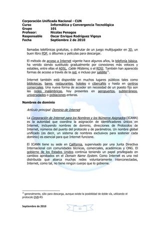 Corporación Unificada Nacional - CUN
Curso             Informática y Convergencia Tecnológica
Grupo            101
Profesor:         Nicolas Penagos
Responsable       Oscar Enrique Rodríguez Vigoya
Fecha             Septiembre 2 de 2010


     llamadas telefónicas gratuitas, o disfrutar de un juego multijugador en 3D, un
     buen libro PDF, o álbumes y películas para descargar.

     El método de acceso a Internet vigente hace algunos años, la telefonía básica,
     ha venido siendo sustituido gradualmente por conexiones más veloces y
     estables, entre ellas el ADSL, Cable Módems, o el RDSI. También han aparecido
     formas de acceso a través de la red, e incluso por satélite10.

     Internet también está disponible en muchos lugares públicos tales como
     bibliotecas, bares, restaurantes, hoteles o cibercafés y hasta en centros
     comerciales. Una nueva forma de acceder sin necesidad de un puesto fijo son
     las redes inalámbricas, hoy presentes en aeropuertos, subterráneos,
     universidades o poblaciones enteras.

Nombres de dominio

     Artículo principal: Dominio de Internet

     La Corporación de Internet para los Nombres y los Números Asignados (ICANN)
     es la autoridad que coordina la asignación de identificadores únicos en
     Internet, incluyendo nombres de dominio, direcciones de Protocolos de
     Internet, números del puerto del protocolo y de parámetros. Un nombre global
     unificado (es decir, un sistema de nombres exclusivos para sostener cada
     dominio) es esencial para que Internet funcione.

     El ICANN tiene su sede en California, supervisado por una Junta Directiva
     Internacional con comunidades técnicas, comerciales, académicas y ONG. El
     gobierno de los Estados Unidos continúa teniendo un papel privilegiado en
     cambios aprobados en el Domain Name System. Como Internet es una red
     distribuida que abarca muchas redes voluntariamente interconectadas,
     Internet, como tal, no tiene ningún cuerpo que lo gobierne.




10
  generalmente, sólo para descarga, aunque existe la posibilidad de doble vía, utilizando el
protocolo DVB-RS


Septiembre de 2010
                                                 11
 