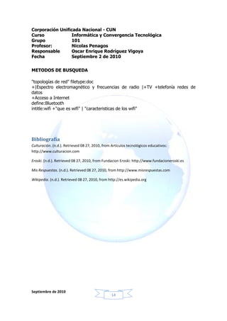 Corporación Unificada Nacional - CUN
Curso             Informática y Convergencia Tecnológica
Grupo            101
Profesor:         Nicolas Penagos
Responsable       Oscar Enrique Rodríguez Vigoya
Fecha             Septiembre 2 de 2010


METODOS DE BUSQUEDA

"topologías de red" filetype:doc
+|Espectro electromagnético y frecuencias de radio |+TV +telefonía redes de
datos
+Acceso a Internet
define:Bluetooth
intitle:wifi +"que es wifi" | "caracteristicas de los wifi"




Bibliografía
Culturación. (n.d.). Retrieved 08 27, 2010, from Artículos tecnológicos educativos:
http://www.culturacion.com

Eroski. (n.d.). Retrieved 08 27, 2010, from Fundacion Eroski: http://www.fundacioneroski.es

Mis Respuestas. (n.d.). Retrieved 08 27, 2010, from http://www.misrespuestas.com

Wikipedia. (n.d.). Retrieved 08 27, 2010, from http://es.wikipedia.org




Septiembre de 2010
                                                 14
 