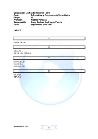 Corporación Unificada Nacional - CUN
Curso             Informática y Convergencia Tecnológica
Grupo            101
Profesor:         Nicolas Penagos
Responsable       Oscar Enrique Rodríguez Vigoya
Fecha             Septiembre 2 de 2010


INDICE



                                    E

espectro, 7, 8, 9, 10


                                    R

radio, 2, 7, 8, 13
red, 2, 3, 4, 5, 6, 7, 10, 11, 13


                                    T

teléfonos, 8, 9, 12
televisión, 8, 10
topología, 4, 5, 6, 7


                                    W

WiFi, 12, 13
WIFI, 2, 12




Septiembre de 2010
                                    15
 