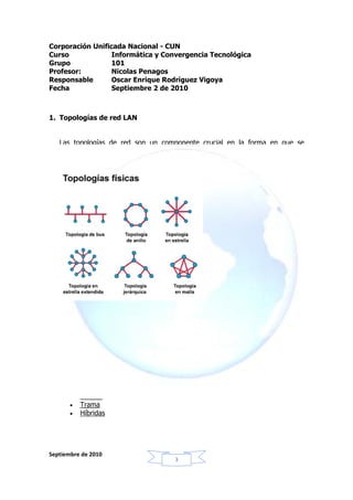 Corporación Unificada Nacional - CUN
Curso             Informática y Convergencia Tecnológica
Grupo            101
Profesor:         Nicolas Penagos
Responsable       Oscar Enrique Rodríguez Vigoya
Fecha             Septiembre 2 de 2010



1. Topologías de red LAN


   Las topologías de red son un componente crucial en la forma en que se
   comporta un ordenador y la manera en que comparten información éstas en
   una red.




   También llamada forma lógica de la red, las topologías están clasificadas de
   distintas formas, las cuales proveen la forma de poner (tender) el cable a las
   estaciones de trabajo (computadoras) que conformarán la red, esta forma es
   escogida según el uso que se le planee dar a los ordenadores.

   La distribución de la forma de una red puede ser clasificada en distintos tipos,
   estas son las más comunes:

       •   Bus
       •   Anillo
       •   Estrella
       •   Trama
       •   Híbridas




Septiembre de 2010
                                        3
 