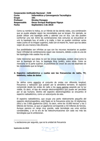 Corporación Unificada Nacional - CUN
Curso             Informática y Convergencia Tecnológica
Grupo            101
Profesor:         Nicolas Penagos
Responsable       Oscar Enrique Rodríguez Vigoya
Fecha             Septiembre 2 de 2010


      Como su nombre lo indica, es un híbrido de las demás redes, una combinación
      que se puede adaptar según las necesidades que se tengan. Por ejemplo, se
      puede utilizar una topología anillo y además una en bus. Las dos pueden
      conformar una red. Entre las combinaciones más comunes se encuentran el
      unir la topología bus, el anillo y la malla, o bien se pueden combinar varias
      redes (como en la imagen superior), todo con el mismo fin, hacer que los datos
      viajen de una manera más eficiente.

      Sus posibilidades son infinitas ya que con los recursos necesarios se pueden
      hacer infinidad de combinaciones según sea necesario, debido a esto es una de
      las topologías más usadas hoy en día.

      Cabe mencionar que estas no son las únicas topologías, existen otras como lo
      son la topología en bus, la topología Ring (anillo), entre otras. Como se
      menciona en la parte superior, la posibilidad de crecer de una red dependen de
      las necesidades que se tengan


2. Espectro radioeléctrico y cuales son las frecuencias de radio, TV,
   telefonía, redes de datos


      Se define como espectro al conjunto de ondas con diferente longitud,
      frecuencia y radicación que pululan por la atmósfera terrestre. El espectro
      comprende desde las ondas de radio a los rayos gamma pasando por la luz
      visible. Es decir, el tipo de energía electromagnética que puede ser percibida
      por el ojo humano. Dentro del espectro electromagnético se encuentra el
      espectro radioeléctrico, como un subconjunto de este.

      El espectro radioeléctrico, que ocupa una parte relativamente pequeña del
      espectro electromagnético, está fijado en la frecuencia entre los 10 kilohercios
      (Khz) y los 3.000 gigahercios (Ghz). Es decir, entre los 10.000 hercios3 y los 3
      billones de hercios, ya que un gigahercio corresponde a mil millones de hercios.
      Aunque parezca un rango muy grande, cada tecnología usa unos anchos
      considerables, y en la era de las telecomunicaciones son cada vez más las
      tecnologías que lo ambicionan.



3
    u oscilaciones por segundo, que es la unidad de frecuencia

Septiembre de 2010
                                           7
 
