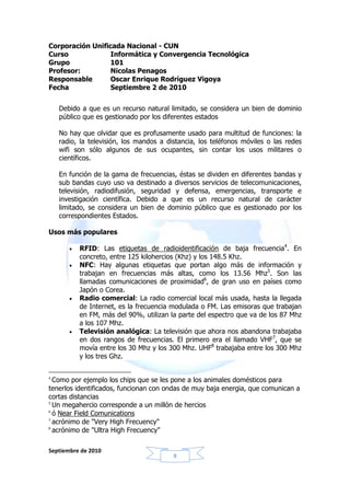 Corporación Unificada Nacional - CUN
Curso             Informática y Convergencia Tecnológica
Grupo            101
Profesor:         Nicolas Penagos
Responsable       Oscar Enrique Rodríguez Vigoya
Fecha             Septiembre 2 de 2010


    Debido a que es un recurso natural limitado, se considera un bien de dominio
    público que es gestionado por los diferentes estados

    No hay que olvidar que es profusamente usado para multitud de funciones: la
    radio, la televisión, los mandos a distancia, los teléfonos móviles o las redes
    wifi son sólo algunos de sus ocupantes, sin contar los usos militares o
    científicos.

    En función de la gama de frecuencias, éstas se dividen en diferentes bandas y
    sub bandas cuyo uso va destinado a diversos servicios de telecomunicaciones,
    televisión, radiodifusión, seguridad y defensa, emergencias, transporte e
    investigación científica. Debido a que es un recurso natural de carácter
    limitado, se considera un bien de dominio público que es gestionado por los
    correspondientes Estados.

Usos más populares

       •   RFID: Las etiquetas de radioidentificación de baja frecuencia4. En
           concreto, entre 125 kilohercios (Khz) y los 148.5 Khz.
       •   NFC: Hay algunas etiquetas que portan algo más de información y
           trabajan en frecuencias más altas, como los 13.56 Mhz5. Son las
           llamadas comunicaciones de proximidad6, de gran uso en países como
           Japón o Corea.
       •   Radio comercial: La radio comercial local más usada, hasta la llegada
           de Internet, es la frecuencia modulada o FM. Las emisoras que trabajan
           en FM, más del 90%, utilizan la parte del espectro que va de los 87 Mhz
           a los 107 Mhz.
       •   Televisión analógica: La televisión que ahora nos abandona trabajaba
           en dos rangos de frecuencias. El primero era el llamado VHF7, que se
           movía entre los 30 Mhz y los 300 Mhz. UHF8 trabajaba entre los 300 Mhz
           y los tres Ghz.


4
  Como por ejemplo los chips que se les pone a los animales domésticos para
tenerlos identificados, funcionan con ondas de muy baja energia, que comunican a
cortas distancias
5
  Un megahercio corresponde a un millón de hercios
6
  ó Near Field Comunications
7
  acrónimo de "Very High Frecuency"
8
  acrónimo de "Ultra High Frecuency"

Septiembre de 2010
                                         8
 