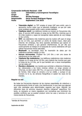 Corporación Unificada Nacional - CUN
Curso             Informática y Convergencia Tecnológica
Grupo            101
Profesor:         Nicolas Penagos
Responsable       Oscar Enrique Rodríguez Vigoya
Fecha             Septiembre 2 de 2010


         •   Televisión digital: La TDT emplea el rango UHF para emitir, pero lo
             aprovecha mucho mejor que la televisión analógica, ya que por cada
             canal analógico pueden emitir cuatro canales digitales.
         •   Telefónía móvil: Los teléfonos móviles se mueven en frecuencias más
             altas. El servicio GSM emplea el rango de los 900 Mhz, mientras que el
             3G (más moderno y capaz de transportar datos además de voz) trabaja
             en los 1,8 Ghz.
         •   Wifi: Los estándares más modernos para los routers wifi usan el rango
             de los 2,4 Ghz, que permiten un ancho de banda mayor, ideal para
             Internet. Sin embargo, hay otros aparatos domésticos que operan en
             frecuencias similares y que generan interferencias. Es por ello que
             continuamente se trabaja en la búsqueda de nuevos estándares wifi que
             utilizan frecuencias menos saturadas.
         •   Bluetooth: La tecnología reina de trasmisión de datos por vía
             inalámbrica también trabaja 2,4 Ghz.
         •   Hornos microondas: Emplean los 2,45 Ghz y son una causa de
             interferencia en las redes wifi.
         •   Telefonía fija inalámbrica: Los teléfonos inalámbricos más modernos
             trabajan en el rango de los 5,8 Ghz, pero todavía hay muchos que usan
             la franja de los 2,4 Ghz, por lo que también son a veces incompatibles
             con las redes wifi.
         •   Mandos a distancia: Los mandos que controlan a distancia el televisor,
             las videocosolas y los home cinemas utilizan un rango cercano al
             infrarrojo, es decir sobre 390 Thz, o lo que es lo mismo los 390 billones
             de hercios. Este rango es cercano a la luz visible, y aunque el ojo
             humano no lo ve, las cámaras fotográficas sí captan los rayos de los
             mandos.

Regular su uso

      No todas las frecuencias disponen de las mismas capacidades de cobertura y
      de comportamiento frente al ruido y las interferencias, lo que hace que algunas
      sean más solicitadas para determinados negocios que otras. Además, los
      diferentes tipos de servicios requieren distintos márgenes9 específicos. Por
      tanto, es necesario un marco regulatorio con normativas que minimicen los
      posibles conflictos que se puedan producir entre los usos y servicios en una
      misma banda de frecuencias.


9
    bandas de frecuencia

Septiembre de 2010
                                           9
 