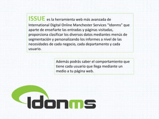 ISSUE es la herramienta web más avanzada de
International Digital Online Manchester Services "Idonms" que
aparte de enseñarte las entradas y páginas visitadas,
proporciona clasificar los diversos datos mediantes menús de
segmentación y personalizando los informes a nivel de las
necesidades de cada negocio, cada departamento y cada
usuario.
Además podrás saber el comportamiento que
tiene cada usuario que llega mediante un
medio a tu página web.
 