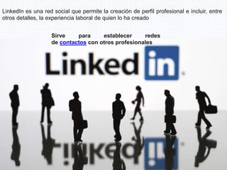 LinkedIn es una red social que permite la creación de perfil profesional e incluir, entre
otros detalles, la experiencia laboral de quien lo ha creado
Sirve para establecer redes
de contactos con otros profesionales
 