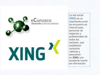 La red social
XING es un
importante punto
de encuentro en
Internet para
personas de
negocios y
profesionales de
todos los
sectores, que
establecen
contactos
valiosos y
descubren
en XING una
excelente fuente
de información.
 