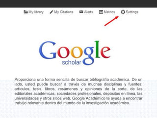 Proporciona una forma sencilla de buscar bibliografía académica. De un
lado, usted puede buscar a través de muchas disciplinas y fuentes:
artículos, tesis, libros, resúmenes y opiniones de la corte, de las
editoriales académicas, sociedades profesionales, depósitos en línea, las
universidades y otros sitios web. Google Académico te ayuda a encontrar
trabajo relevante dentro del mundo de la investigación académica.
 