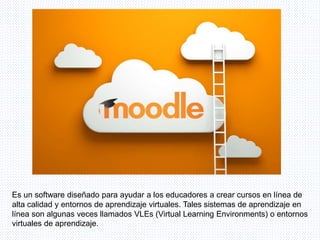 Es un software diseñado para ayudar a los educadores a crear cursos en línea de
alta calidad y entornos de aprendizaje virtuales. Tales sistemas de aprendizaje en
línea son algunas veces llamados VLEs (Virtual Learning Environments) o entornos
virtuales de aprendizaje.
 