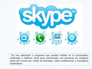 Es una aplicación o programa que puedes instalar en tu computador,
ordenador o teléfono móvil para comunicarte con personas de cualquier
parte del mundo por medio de llamadas, video conferencias y mensajería
instantánea.
 