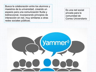 Es una red social
privada para la
comunidad de
Correo Universitario
Busca la colaboración entre los alumnos y
maestros de la universidad, creando un
espacio para una comunicación fluida y
bidireccional, incorporando principios de
interacción en red, muy similares a otras
redes sociales públicas.
 