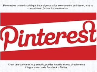 Pinterest es una red social que hace algunos años se encuentra en internet, y se ha
convertido en furor entre los usuarios.
Crear una cuenta es muy sencillo, puedes hacerlo incluso directamente
integrarla con la de Facebook o Twitter.
 