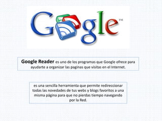 Google Reader es uno de los programas que Google ofrece para
ayudarte a organizar las paginas que visitas en el Internet.
es una sencilla herramienta que permite redireccionar
todas las novedades de tus webs y blogs favoritos a una
misma página para que no pierdas tiempo navegando
por la Red.
 