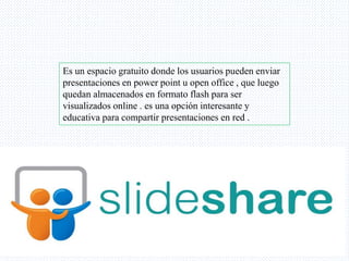 Es un espacio gratuito donde los usuarios pueden enviar
presentaciones en power point u open office , que luego
quedan almacenados en formato flash para ser
visualizados online . es una opción interesante y
educativa para compartir presentaciones en red .
 