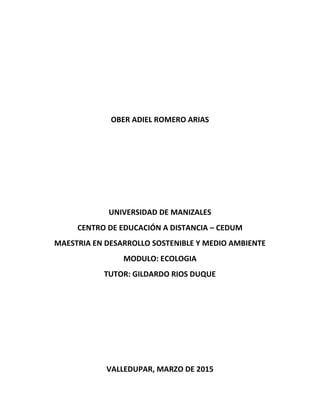 OBER ADIEL ROMERO ARIAS
UNIVERSIDAD DE MANIZALES
CENTRO DE EDUCACIÓN A DISTANCIA – CEDUM
MAESTRIA EN DESARROLLO SOSTENIBLE Y MEDIO AMBIENTE
MODULO: ECOLOGIA
TUTOR: GILDARDO RIOS DUQUE
VALLEDUPAR, MARZO DE 2015
 