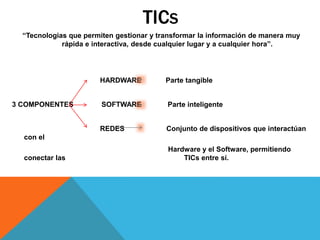 TICS
“Tecnologias que permiten gestionar y transformar la información de manera muy
rápida e interactiva, desde cualquier lugar y a cualquier hora”.
HARDWARE Parte tangible
3 COMPONENTES SOFTWARE Parte inteligente
REDES Conjunto de dispositivos que interactúan
con el
Hardware y el Software, permitiendo
conectar las TICs entre sí.
 