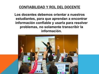 CONFIABILIDAD Y ROL DEL DOCENTE
Los docentes debemos orientar a nuestros
estudiantes, para que aprendan a encontrar
información confiable y usarla para resolver
problemas, no solamente transcribir la
información.
 