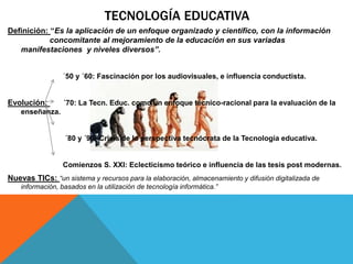 TECNOLOGÍA EDUCATIVA
Definición: “Es la aplicación de un enfoque organizado y científico, con la información
concomitante al mejoramiento de la educación en sus variadas
manifestaciones y niveles diversos”.
´50 y ´60: Fascinación por los audiovisuales, e influencia conductista.
Evolución: ´70: La Tecn. Educ. como un enfoque técnico-racional para la evaluación de la
enseñanza.
´80 y ´90: Crisis de la perspectiva tecnócrata de la Tecnología educativa.
Comienzos S. XXI: Eclecticismo teórico e influencia de las tesis post modernas.
Nuevas TICs: “un sistema y recursos para la elaboración, almacenamiento y difusión digitalizada de
información, basados en la utilización de tecnología informática.”
 