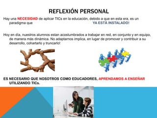 REFLEXIÓN PERSONAL
Hay una NECESIDAD de aplicar TICs en la educación, debido a que en esta era, es un
paradigma que YA ESTÁ INSTALADO!
Hoy en día, nuestros alumnos estan acostumbrados a trabajar en red, en conjunto y en equipo,
de manera más dinámica. No adaptarnos implica, en lugar de promover y contribuir a su
desarrollo, cohartarlo y truncarlo!
ES NECESARIO QUE NOSOTROS COMO EDUCADORES, APRENDAMOS A ENSEÑAR
UTILIZANDO TICs.
 