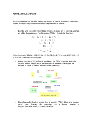 ACTIVIDAD OBLIGATORIA 1C
Mi nombre es Alejandro Iván Fink y estoy practicando de insertar simbolismo matemático,
imagen, texto para luego compartirlo desde una plataforma en Internet.
• Escriba una ecuación matemática similar a la dada en el ejemplo, usando
un editor de ecuaciones (ver la sección FAQs) . Y céntrela. Ejemplo:
Codigo: begin{align*}{2x-7x+1+1} &= {2x+7x+1} {5x+2}&= {5x+1}  {-5x-5x}&={1-2} -10x&=-1
x= frac{-1}{-10} &= frac{1}{10}end{align*}
• Con el paquete el Photo Scape (ver la sección FAQs) o similar realice la
captura de una página de un documento que contiene una imagen, la
recorta, la salva, la inserta a continuación centrada.
• Con el paquete Graph o similar (ver la sección FAQs) dibuje una función,
salve como imagen de extensión png y luego, inserte la
imagen centrada en el documento de Word.
 