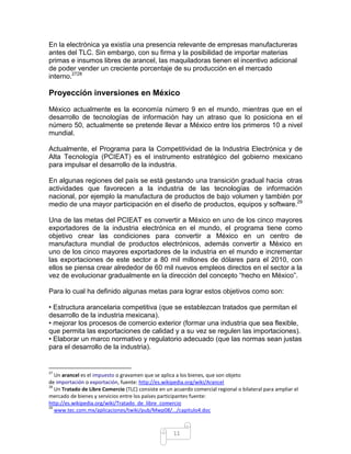 En la electrónica ya existía una presencia relevante de empresas manufactureras
antes del TLC. Sin embargo, con su firma y la posibilidad de importar materias
primas e insumos libres de arancel, las maquiladoras tienen el incentivo adicional
de poder vender un creciente porcentaje de su producción en el mercado
interno.2728

Proyección inversiones en México

México actualmente es la economía número 9 en el mundo, mientras que en el
desarrollo de tecnologías de información hay un atraso que lo posiciona en el
número 50, actualmente se pretende llevar a México entre los primeros 10 a nivel
mundial.

Actualmente, el Programa para la Competitividad de la Industria Electrónica y de
Alta Tecnología (PCIEAT) es el instrumento estratégico del gobierno mexicano
para impulsar el desarrollo de la industria.

En algunas regiones del país se está gestando una transición gradual hacia otras
actividades que favorecen a la industria de las tecnologías de información
nacional, por ejemplo la manufactura de productos de bajo volumen y también por
medio de una mayor participación en el diseño de productos, equipos y software.29

Una de las metas del PCIEAT es convertir a México en uno de los cinco mayores
exportadores de la industria electrónica en el mundo, el programa tiene como
objetivo crear las condiciones para convertir a México en un centro de
manufactura mundial de productos electrónicos, además convertir a México en
uno de los cinco mayores exportadores de la industria en el mundo e incrementar
las exportaciones de este sector a 80 mil millones de dólares para el 2010, con
ellos se piensa crear alrededor de 60 mil nuevos empleos directos en el sector a la
vez de evolucionar gradualmente en la dirección del concepto “hecho en México”.

Para lo cual ha definido algunas metas para lograr estos objetivos como son:

• Estructura arancelaria competitiva (que se establezcan tratados que permitan el
desarrollo de la industria mexicana).
• mejorar los procesos de comercio exterior (formar una industria que sea flexible,
que permita las exportaciones de calidad y a su vez se regulen las importaciones).
• Elaborar un marco normativo y regulatorio adecuado (que las normas sean justas
para el desarrollo de la industria).


27
   Un arancel es el impuesto o gravamen que se aplica a los bienes, que son objeto
de importación o exportación, fuente: http://es.wikipedia.org/wiki/Arancel
28
   Un Tratado de Libre Comercio (TLC) consiste en un acuerdo comercial regional o bilateral para ampliar el
mercado de bienes y servicios entre los países participantes fuente:
http://es.wikipedia.org/wiki/Tratado_de_libre_comercio
29
   www.tec.com.mx/aplicaciones/twiki/pub/Mwp08/.../capitulo4.doc



                                                     11
 