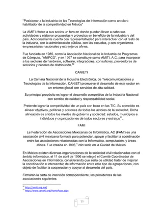 “Posicionar a la industria de las Tecnologías de Información como un claro
habilitador de la competitividad en México”

La AMITI ofrece a sus socios un foro en donde puedan llevar a cabo sus
actividades y elaborar propuestas y proyectos en beneficio de la industria y del
país. Adicionalmente cuenta con representatividad para interactuar con el resto de
la industria, con la administración pública, con las escuelas, y con organismos
empresariales nacionales y extranjeros afines.

Fue fundada en 1985, como la Asociación Nacional de la Industria de Programas
de Cómputo, “ANIPCO”, y en 1997 se constituye como AMITI, A.C. para incorporar
a los sectores de hardware, software, integradores, consultores, proveedores de
servicios y canales de distribución.32

                                            CANIETI

   La Cámara Nacional de la Industria Electrónica, de Telecomunicaciones y
Tecnologías de la Información, CANIETI promueve el desarrollo de este sector en
                 un entorno global con servicios de alta calidad.

     Su principal propósito es lograr el desarrollo competitivo de la Industria Nacional
                      con sentido de calidad y responsabilidad social.

 Pretende lograr la competitividad de un país con base en las TIC. Su cometido es
 alinear objetivos, políticas y acciones de todos los actores de la sociedad. Dicha
  alineación es a todos los niveles de gobierno y sociedad: estados, municipios e
            individuos y organizaciones de todos sectores y estratos33.

                                             FAMI

  La Federación de Asociaciones Mexicanas de Informática, AC (FAMI) es una
asociación civil mexicana formada para potenciar, apoyar y facilitar la coordinación
  entre las asociaciones relacionadas con la Informática, computación, y áreas
         afines. Fue creada en 1996,1 con sede en la Ciudad de México.

En México existen diversas organizaciones de la sociedad civil relacionadas con el
ámbito informático, el 11 de abril de 1996 se integró el Comité Coordinador de
Asociaciones en Informática, considerando que sería de utilidad tratar de mejorar
la coordinación e intercambio de información entre este tipo de agrupaciones, con
objeto de facilitar la cooperación y apoyar al desarrollo del país.

Firmaron la carta de intención correspondiente, los presidentes de las
asociaciones siguientes:

32
     http://amiti.org.mx/
33
     http://www.canieti.org/HomePage.aspx



                                              13
 