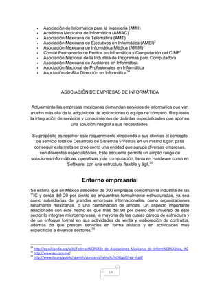 Asociación de Informática para la Ingeniería (AMII)
       Academia Mexicana de Informática (AMIAC)
       Asociación Mexicana de Telemática (AMT)
       Asociación Mexicana de Ejecutivos en Informática (AMEI)2
       Asociación Mexicana de Informática Médica (AMIM)3
       Comité Permanente de Peritos en Informática y Computación del CIME 4
       Asociación Nacional de la Industria de Programas para Computadora
       Asociación Mexicana de Auditores en Informática
       Asociación Nacional de Profesionales en Informática
       Asociación de Alta Dirección en Informática34



                  ASOCIACIÓN DE EMPRESAS DE INFORMÁTICA


 Actualmente las empresas mexicanas demandan servicios de informática que van
mucho más allá de la adquisición de aplicaciones o equipo de cómputo. Requieren
la integración de servicios y conocimientos de distintas especialidades que aporten
                      una solución integral a sus necesidades.

 Su propósito es resolver este requerimiento ofreciendo a sus clientes el concepto
   de servicio total de Desarrollo de Sistemas y Ventas en un mismo lugar; para
  conseguir esta meta se creó como una entidad que agrupa diversas empresas,
    con diferentes especialidades. Este esquema permite un amplio rango de
soluciones informáticas, operativas y de computación, tanto en Hardware como en
                     Software, con una estructura flexible y ágil.35


                               Entorno empresarial
Se estima que en México alrededor de 300 empresas conforman la industria de las
TIC y cerca del 20 por ciento se encuentran formalmente estructuradas, ya sea
como subsidiarias de grandes empresas internacionales, como organizaciones
netamente mexicanas, o una combinación de ambas. Un aspecto importante
relacionado con este hecho es que más del 90 por ciento del universo de este
sector lo integran microempresas, la mayoría de las cuales carece de estructura y
de un enfoque formal en sus actividades de venta y elaboración de contratos,
además de que prestan servicios en forma aislada y en actividades muy
específicas a diversos sectores.36


34
   http://es.wikipedia.org/wiki/Federaci%C3%B3n_de_Asociaciones_Mexicanas_de_Inform%C3%A1tica,_AC
35
   http://www.aei.com.mx/
36
   http://www.ilo.org/public/spanish/standards/relm/ilc/ilc90/pdf/rep-vi.pdf



                                                14
 